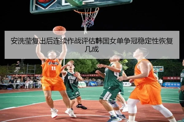 安洗莹复出后连续作战评估韩国女单争冠稳定性恢复几成